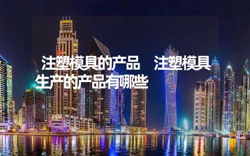 注塑模具的产品 注塑模具生产的产品有哪些